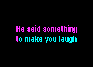 He said something

to make you laugh