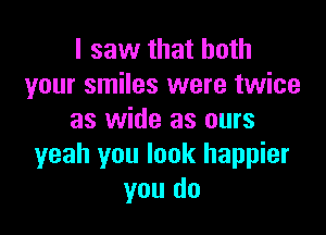 I saw that both
your smiles were twice

as wide as ours
yeah you look happier
you do