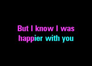 But I know I was

happier with you