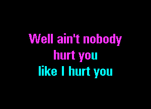 Well ain't nobody

hurt you
like I hurt you