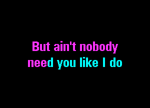 But ain't nobody

need you like I do