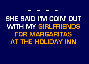 SHE SAID I'M GOIN' OUT
WITH MY GIRLFRIENDS
FOR MARGARITAS
AT THE HOLIDAY INN
