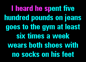 I heard he spent five
hundred pounds on ieans
goes to the gym at least

six times a week
wears both shoes with
no socks on his feet