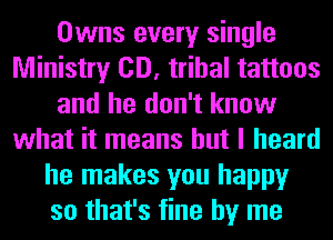 Owns every single
Ministry CD, tribal tattoos
and he don't know
what it means but I heard
he makes you happy
so that's fine by me