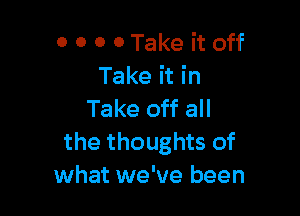 0 0 0 0 Take it off
Take it in

Take off all
the thoughts of
what we've been