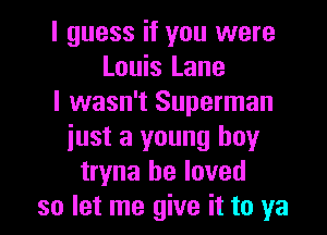 I guess if you were
Louis Lane
I wasn't Superman
just a young boy
tryna he loved

so let me give it to ya I