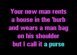 Your new man rents
a house in the 'hurh
and wears a man bag
on his shoulder
but I call it a purse