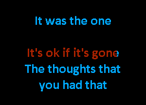 It was the one

It's ok if it's gone
The thoughts that
you had that