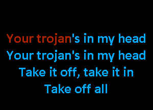 Your trojan's in my head

Your trojan's in my head
Take it off, take it in
Take off all