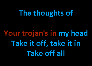 The thoughts of

Your trojan's in my head
Take it off, take it in
Take off all
