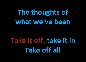 The thoughts of
what we've been

Take it off, take it in
Take off all