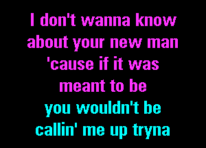 I don't wanna know
about your new man
'cause if it was
meant to be
you wouldn't he
callin' me up tryna