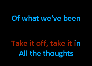 Of what we've been

Take it off, take it in
All the thoughts