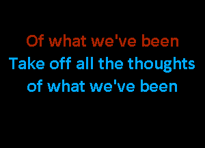 Of what we've been
Take off all the thoughts

of what we've been