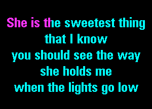 She is the sweetest thing
that I know
you should see the way
she holds me
when the lights go low