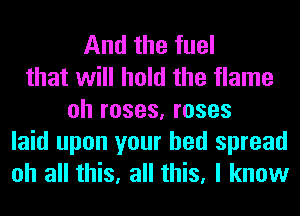 And the fuel
that will hold the flame
oh roses, roses

laid upon your bed spread
oh all this, all this, I know