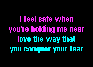 I feel safe when
you're holding me near

love the way that
you conquer your fear