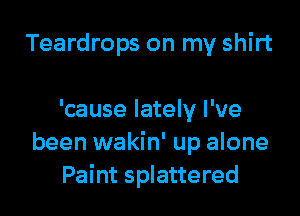 Teardrops on my shirt

'cause lately I've
been wakin' up alone
Paint splattered