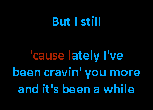 But I still

'cause lately I've
been cravin' you more
and it's been a while