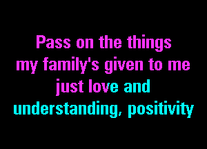 Pass on the things
my family's given to me
iust love and
understanding, positivity