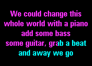 We could change this
whole world with a piano
add some bass
some guitar, grab a heat
and away we go