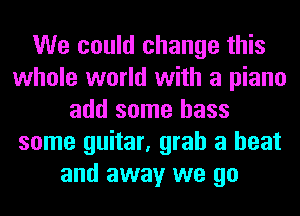 We could change this
whole world with a piano
add some bass
some guitar, grab a heat
and away we go