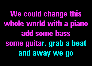 We could change this
whole world with a piano
add some bass
some guitar, grab a heat
and away we go