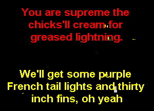 You are supreme the
chicks'll cream.for
greased lightning.

We'll 'get some purple
French tail lights anchthirty
inch fins, oh yeah