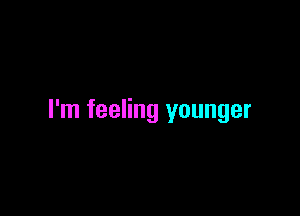 I'm feeling younger