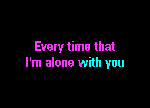 Every time that

I'm alone with you