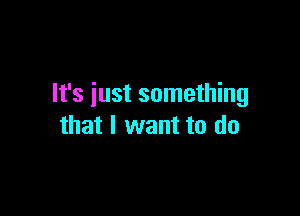 It's iust something

that I want to do