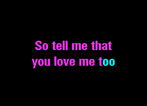 So tell me that

you love me too