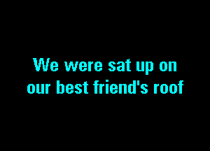 We were sat up on

our best friend's roof