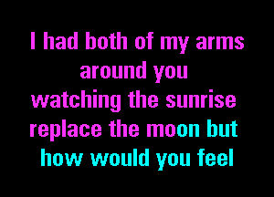 I had both of my arms
around you
watching the sunrise
replace the moon but
how would you feel