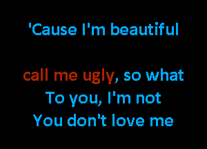 'Cause I'm beautiful

call me ugly, so what
To you, I'm not
You don't love me