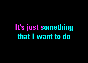 It's iust something

that I want to do