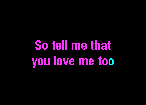 So tell me that

you love me too