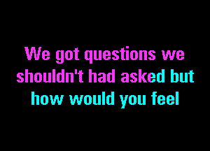 We got questions we

shouldn't had asked but
how would you feel