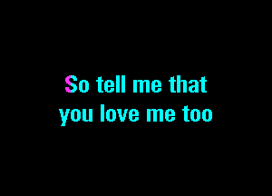 So tell me that

you love me too