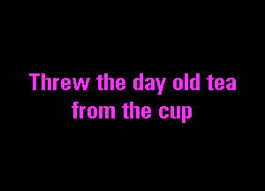 Threw the day old tea

from the cup