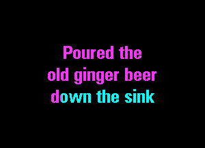 Poured the

old ginger beer
down the sink