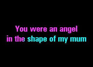 You were an angel

in the shape of my mum