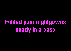 Folded your nightgowns

neatly in a case