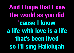 And I hope that I see
the world as you did
'cause I know
a life with love is a life
that's been lived
so I'll sing Halleluiah