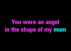 You were an angel

in the shape of my mum