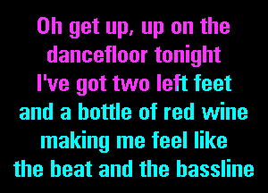 0h get up, up on the
dancetloor tonight
I've got two left feet
and a bottle of red wine
making me feel like
the heat and the hassline