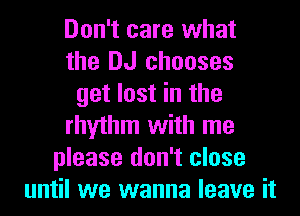 Don't care what
the DJ chooses
get lost in the
rhythm with me
please don't close
until we wanna leave it