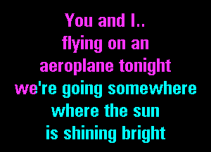 You and l..
flying on an
aeroplane tonight
we're going somewhere
where the sun
is shining bright