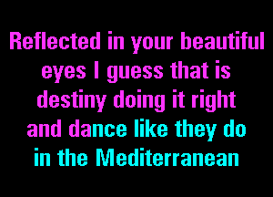 Reflected in your beautiful
eyes I guess that is
destiny doing it right

and dance like they do
in the Mediterranean