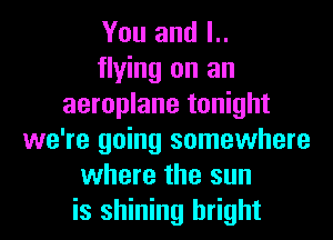 You and l..
flying on an
aeroplane tonight
we're going somewhere
where the sun
is shining bright